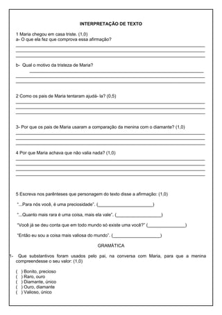 INTERPRETAÇÃO DE TEXTO
1 Maria chegou em casa triste. (1,0)
a- O que ela fez que comprova essa afirmação?
____________________________________________________________________________
____________________________________________________________________________
____________________________________________________________________________
b- Qual o motivo da tristeza de Maria?
______________________________________________________________________
____________________________________________________________________________
____________________________________________________________________________
2 Como os pais de Maria tentaram ajudá- la? (0,5)
____________________________________________________________________________
____________________________________________________________________________
____________________________________________________________________________
3- Por que os pais de Maria usaram a comparação da menina com o diamante? (1,0)
____________________________________________________________________________
____________________________________________________________________________
____________________________________________________________________________
4 Por que Maria achava que não valia nada? (1,0)
____________________________________________________________________________
____________________________________________________________________________
____________________________________________________________________________
____________________________________________________________________________
5 Escreva nos parênteses que personagem do texto disse a afirmação: (1,0)
“...Para nós você, é uma preciosidade”. (______________________)
“...Quanto mais rara é uma coisa, mais ela vale”. (__________________)
“Você já se deu conta que em todo mundo só existe uma você?” (_______________)
“Então eu sou a coisa mais valiosa do mundo”. (___________________)
GRAMÁTICA
1- Que substantivos foram usados pelo pai, na conversa com Maria, para que a menina
compreendesse o seu valor: (1,0)
( ) Bonito, precioso
( ) Raro, ouro
( ) Diamante, único
( ) Ouro, diamante
( ) Valioso, único
 
