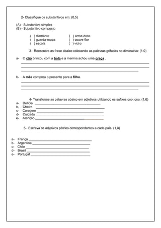 2- Classifique os substantivos em: (0,5)
(A) - Substantivo simples
(B) - Substantivo composto
( ) diamante ( ) arroz-doce
( ) guarda-roupa ( ) couve-flor
( ) escola ( ) vidro
3- Reescreva as frase abaixo colocando as palavras grifadas no diminutivo: (1,0)
a- O cão brincou com a bola e a menina achou uma graça .
_______________________________________________________________________
_______________________________________________________________________
_________________________________________________________________
b- A mãe comprou o presento para a filha.
_______________________________________________________________________
_______________________________________________________________________
_________________________________________________________________
4- Transforme as palavras abaixo em adjetivos utilizando os sufixos oso, osa: (1,0)
a- Delícia ____________________________________
b- Cheiro ______________________________________
c- Coragem _____________________________________
d- Cuidado ______________________________________
e- Atenção ________________________________________
5- Escreva os adjetivos pátrios correspondentes a cada país. (1,0)
a- França ___________________________________
b- Argentina ________________________________
c- Chile ___________________________________
d- Brasil ___________________________________
e- Portugal _________________________________
 
