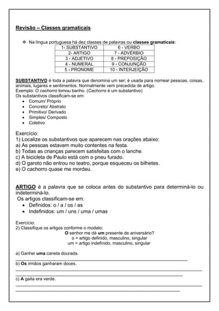 Revisão – Classes gramaticais
 Na língua portuguesa há dez classes de palavras ou classes gramaticais:
1- SUBSTANTIVO 6 - VERBO
2- ARTIGO 7 - ADVÉRBIO
3 - ADJETIVO 8 - PREPOSIÇÃO
4 - NUMERAL 9 - CONJUNÇÃO
5 - PRONOME 10 - INTERJEIÇÃO
SUBSTANTIVO é toda a palavra que denomina um ser; é usada para nomear pessoas, coisas,
animais, lugares e sentimentos. Normalmente vem precedida de artigo.
Exemplo: O cachorro tomou banho. (Cachorro é um substantivo)
Os substantivos classificam-se em:
 Comum/ Próprio
 Concreto/ Abstrato
 Primitivo/ Derivado
 Simples/ Composto
 Coletivo
Exercício:
1) Localize os substantivos que aparecem nas orações abaixo:
a) As pessoas estavam muito contentes na festa.
b) Todas as crianças parecem satisfeitas com o lanche.
c) A bicicleta de Paulo está com o pneu furado.
d) O garoto não entrou no teatro, porque esqueceu os bilhetes.
e) O cachorro quase me mordeu.
ARTIGO é a palavra que se coloca antes do substantivo para determiná-lo ou
indeterminá-lo.
Os artigos classificam-se em:
 Definidos: o / a / os / as
 Indefinidos: um / uns / uma / umas
Exercício:
2) Classifique os artigos conforme o modelo:
O senhor me dá um presente de aniversário?
o = artigo definido, masculino, singular
um = artigo indefinido, masculino, singular
a) Ganhei uma caneta dourada.
______________________________________________________________________
b) Os irmãos ganharam doces.
____________________________________________________________________________
____________________________________________________________________
c) A gaita era verde.
____________________________________________________________________________
___________________________________________________________________
 