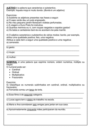 AJETIVO é a palavra que caracteriza o substantivo.
Exemplo: Aquela moça é muito bonita. (Bonita é um adjetivo)
Exercícios:
3) Sublinhe os adjetivos presentes nas frases a seguir:
a) O sapo verde deu um pulo engraçado.
b) No meu pequeno jardim florescem violetas perfumadas.
c) A viagem a Ouro Preto foi instrutiva.
d) Quantos meninos eu vi, com roupas rasgadas e sapatos gastos!
e) Os belos e cantadores bem-te-vis acordam-me pela manhã.
4) O adjetivo caracteriza o substantivo de vários modos: bonito, por exemplo,
atribui uma qualidade positiva; feio, uma negativa.
Atribua a cada item a seguir uma qualidade positiva e uma negativa:
a) camarada:
_____________________________________________________________
b) gesto:
_____________________________________________________________
c) roupa:
_____________________________________________________________
d) mulher:
_____________________________________________________________
NUMERAL é uma palavra que exprime número, ordem numérica, múltiplo ou
fração.
O numeral pode ser:
 Cardinal
 Ordinal
 Multiplicativo
 Fracionário
Exercício:
5) Classifique os numerais sublinhados em cardinal, ordinal, multiplicativo ou
fracionário:
a) Fernanda comeu um terço da torta.
_________________________________________________________________
b) Esse filme é de segunda categoria.
________________________________________________________________
c) Lucas agora tem o dobro de trabalho na escola.
_______________________________________________________________
d) Maria e Ana convidaram seis amigas para jantar em sua casa.
______________________________________________________________
e) Aproximadamente cinquenta mães participaram da reunião.
______________________________________________________________
 