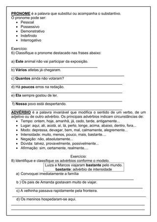 PRONOME é a palavra que substitui ou acompanha o substantivo.
O pronome pode ser:
 Pessoal
 Possessivo
 Demonstrativo
 Indefinido
 Interrogativo
Exercício:
6) Classifique o pronome destacado nas frases abaixo:
a) Este animal não vai participar da exposição.
__________________________________________
b) Vários atletas já chegaram.
_______________________________________________________
c) Quantos ainda não votaram?
______________________________________________________
d) Há poucos erros na redação.
______________________________________________________
e) Ela sempre gostou de ler.
______________________________________________________
f) Nosso povo está despertando.
______________________________________________________
ADVÉRBIO é a palavra invariável que modifica o sentido de um verbo, de um
adjetivo ou de outro advérbio. Os principais advérbios indicam circunstâncias de:
 Tempo: ontem, hoje, amanhã, já, cedo, tarde, antigamente...
 Lugar: aqui, ali, acolá, aí, lá, perto, longe, acima, abaixo, dentro, fora...
 Modo: depressa, devagar, bem, mal, calmamente, alegremente...
 Intensidade: muito, menos, pouco, mais, bastante....
 Negação: não, absolutamente...
 Dúvida: talvez, provavelmente, possivelmente...
 Afirmação: sim, certamente, realmente....
Exercício:
8) Identifique e classifique os advérbios conforme o modelo.
Luiza e Marcos viajaram bastante pelo mundo.
bastante: advérbio de intensidade
a) Convoquei imediatamente a família
_______________________________________________________
b ) Os pais de Amanda gostavam muito de viajar.
______________________________________________________________
c) A velhinha passava rapidamente pela fronteira.
_________________________________________________________________
d) Os meninos hospedaram-se aqui.
_________________________________________________________________
_________________________________________________________________
 