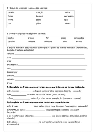 4- Circule os encontros vocálicos das palavras:
5- Circule os dígrafos das seguintes palavras:
6- Separe as sílabas das palavras e classifique-as quanto ao número de sílabas (monossílaba,
dissílaba, trissílaba, polissílaba)
ventania _________________________________________________________________
burra _____________________________________________________________________
onça _____________________________________________________________________
amarradinha _________________________________________________________________
bem ______________________________________________________________________
desaparecer _______________________________________________________________
primeiro ________________________________________________________________
satisfeita _________________________________________________________________
árvore __________________________________________________________________
7- Complete as frases com os verbos entre parênteses no tempo indicado:
a) Os meninos____________ cedo para caminhar até a cachoeira. (acordar – passado)
b) Eu______________ o trabalho na casa de Pedro. ( levar – futuro)
c) Zeca________________ muitas figurinhas para a sua coleção. (comprar – presente)
8- Complete as frases com um dos verbos entre parênteses:
a) As árvores ______________ seus galhos com o vento de ontem. (balançaram – balançarão)
b) Amanhã, os alunos __________________ na apresentação da escola. (dançaram –
dançarão)
c) Os repórteres dos telejornais ________________ hoje a noite sobre as olimpíadas. (falaram
– falarão)
d) Os atores____________________ no teatro ontem uma ótima peça. (apresentaram –
apresentarão)
peneira coração saúde
fêmea besouro carruagem
joelho poeta água
Lua gaiola silêncio
coelho grossa flor posso apressados
ventania floresta comadre telha bichos
 