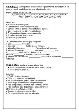 PREPOSIÇÃO é uma palavra invariável que liga um termo dependente a um
termo principal, estabelecendo uma relação entre eles.
As preposições essencias são:
A, ANTE, APÓS, ATÉ, COM, CONTRA, DE, DESDE, EM, ENTRE,
PARA, PERANTE, POR, SEM, SOB, SOBRE, TRÁS
Exercícios:
9) Sublinhe as preposições:
a) Conversamos sobre nossos estudos.
b) Sempre lutamos contra a má vontade de alguns.
c) Estou mais uma vez sem meu ajudante.
d) A criançada partiu para o acampamento.
e) Aquela chácara é de meus tios.
f) Você já viajou de avião?
10) Complete com a preposição adequada:
a) Saí __________ meus pais.
b) Estamos __________ luz há alguns minutos.
c) Minha família morou __________ Pernambuco vários anos.
d) Minha mãe gostava __________ conversar __________ arte.
e) __________ o juiz, ele não abriu a boca.
f) Estarei __________ Curitiba na próxima quinta-feira.
g) Deteve-se um instante ___________ observar o movimento ___________
pedestres.
CONJUNÇÃO é a palavra invariável que liga:
 duas palavras com o mesmo valor, numa oração.
 duas orações entre si.
Exercício:
11) Sublinhe as conjunções:
a) Saiu cedo, mas não voltou ainda.
b) Estava estudando, quando você me telefonou.
c) Você reage ou será dominado pela doença.
d) Não compareceu à reunião nem justificou a falta.
e) Não se afobe, pois dispomos de bastante tempo.
f) Ele falava e eu ficava ouvindo.
g) Compre um jipe ou um caminhão.
h) Esperei-o até tarde, mas ele não veio.
 