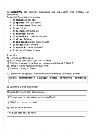 INTERJEIÇÃO são palavras invariáveis que expressam uma emoção, um
sentimento.
As interjeições mais comuns são
 de alegria: ah! oh! oba!
 de aplauso: viva! bis! bravo!
 de chamamento: ó! olá! alô!
 de dor: ui! ai!
 de silêncio: silêncio! psiu!
 de surpresa: oh! ah!
 de advertência: cuidado! atenção!
 de alívio: ufa! Arre!
 de admiração: ah! oh! puxa! nossa!
 de desejo: oxalá! tomara!
 de saudação: salve! viva! olá!
 de terror: ui! credo! cruzes
Exercícios:
12) Circule as interjeições:
a) Puxa! Você nem olhou para mim na festa.
b) Tavinho, você não pode ficar um minuto sem televisão? Credo!
c) Temos a família reunida de novo. Viva!
d) Você vai conseguir. Força!
13) Sublinhe a interjeição, relacionando-a às emoções do quadro abaixo:
a) Caramba! Como ela samba!
________________________________________________________________
b) Cuidado! Trecho sem acostamento!
_______________________________________________________________
c) Tomara, que os pais saibam compreendê-lo!!
________________________________________________________________
d) Olá! Como passou a noite?
________________________________________________________________
e) Oba, as férias estão aí.
_________________________________________________________________
f) Xi! Esse cara aqui de novo.
______________________________________________________________
alegria – aborrecimento – saudação – desejo – advertência – admiração
 