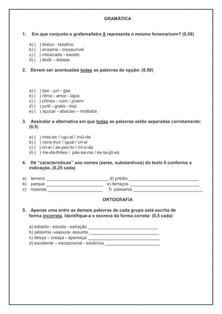 GRAMÁTICA
1. Em que conjunto o grafema/letra X representa o mesmo fonema/som? (0,50)
a) ( ) tóxico - taxativo
b) ( ) enxame - inexaurível
c) ( ) intoxicado - exceto
d) ( ) têxtil – êxtase
2. Devem ser acentuadas todas as palavras da opção: (0,50)
a) ( ) taxi - juri - gas
b) ( ) ritmo - amor - lapis
c) ( ) chines - ruim - jovem
d) ( ) juriti - gratis - traz
e) ( ) açucar - abacaxi – moléstia
3. Assinalar a alternativa em que todas as palavras estão separadas corretamente:
(0,5)
a) ( ) mas-as / i-gu-al / miú-da
b) ( ) cons-truir / igual / cri-ei
c) ( ) cri-ei / as-pec-to / mi-ú-da
d) ( ) me-da-lhões / pás-sa-ros / es-ta-çõ-es
4. Dê “características” aos nomes (seres, substantivos) do texto II conforme a
indicação. (0,25 cada)
a) terreno _________________________ d) prédio ____________________________
b) parque _______________________ e) terraços ____________________________
c) roseiras ______________________ f) pássaros ____________________________
ORTOGRAFIA
5. Apenas uma entre as demais palavras de cada grupo está escrita de
forma incorreta. Identifique-a e escreva da forma correta: (0,5 cada)
a) estádio - escola - estração ____________________________
b) péssimo -vasoura- assunto ____________________________
c) desça – cresça - aparesça _____________________________
d) excelente – excepcional - excência ______________________
 