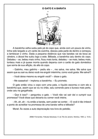 O GATO E A BARATA
A baratinha velha subiu pelo pé do copo que, ainda com um pouco de vinho,
tinha sido largado a um canto da cozinha, desceu pela parte de dentro e começou
a lambiscar o vinho. Dada a pequena distância que nas baratas vai da boca ao
cérebro, o álcool lhe subiu logo a este. Bêbada, a baratinha caiu dentro do copo.
Debateu – se, bebeu mais vinho, ficou mais tonta, debateu – se mais, bebeu mais,
tonteou mais e já quase morria quando deparou com o carão do gato doméstico
que sorria de sua aflição, do alto do copo.
- Gatinho, meu gatinho – pediu ela – , me salva, me salva. Me salva que
assim que eu sair eu deixo você me engolir inteirinha, como você gosta. Me salva!!!
- Você deixa mesmo eu engolir você? – disse o gato.
- Me saaaalva! – implorou a baratinha. – Eu prometo.
O gato então virou o copo com uma pata, o líquido escorreu e com ele a
baratinha que, assim que se viu no chão, saiu correndo para o buraco mais perto,
onde caiu na gargalhada.
- Que é isso? – perguntou o gato. – Você não vai sair daí e cumprir sua
promessa? Você disse que deixaria eu comer você inteira.
- Ah, ah, ah – riu então a barata, sem poder se conter. – E você é tão imbecil
a ponto de acreditar na promessa de uma barata velha e bêbada?
Moral: Ás vezes a auto depreciação nos livra do pelotão.
(Millôr Fernandes. Fábulas fabulosas. 8. ed. Rio de Janeiro, Nórdica, 1963. p. 15-6.)
 