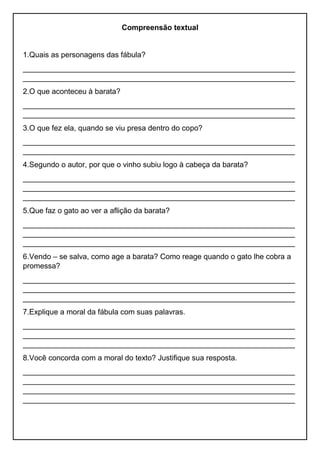 Compreensão textual
1.Quais as personagens das fábula?
_________________________________________________________________
_________________________________________________________________
2.O que aconteceu à barata?
_________________________________________________________________
_________________________________________________________________
3.O que fez ela, quando se viu presa dentro do copo?
_________________________________________________________________
_________________________________________________________________
4.Segundo o autor, por que o vinho subiu logo à cabeça da barata?
_________________________________________________________________
_________________________________________________________________
_________________________________________________________________
5.Que faz o gato ao ver a aflição da barata?
_________________________________________________________________
_________________________________________________________________
_________________________________________________________________
6.Vendo – se salva, como age a barata? Como reage quando o gato lhe cobra a
promessa?
_________________________________________________________________
_________________________________________________________________
_________________________________________________________________
7.Explique a moral da fábula com suas palavras.
_________________________________________________________________
_________________________________________________________________
_________________________________________________________________
8.Você concorda com a moral do texto? Justifique sua resposta.
_________________________________________________________________
_________________________________________________________________
_________________________________________________________________
_________________________________________________________________
 