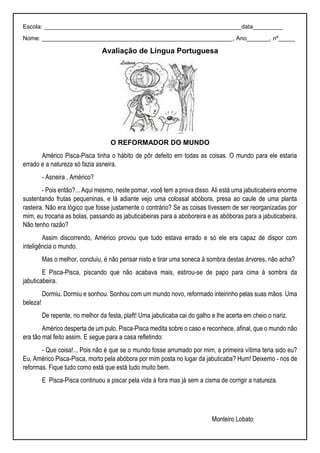 Escola: ____________________________________________________________data_________
Nome: __________________________________________________________, Ano_______, nº_____
Avaliação de Língua Portuguesa
O REFORMADOR DO MUNDO
Américo Pisca-Pisca tinha o hábito de pôr defeito em todas as coisas. O mundo para ele estaria
errado e a natureza só fazia asneira.
- Asneira , Américo?
- Pois então?... Aqui mesmo, neste pomar, você tem a prova disso. Ali está uma jabuticabeira enorme
sustentando frutas pequeninas, e lá adiante vejo uma colossal abóbora, presa ao caule de uma planta
rasteira. Não era lógico que fosse justamente o contrário? Se as coisas tivessem de ser reorganizadas por
mim, eu trocaria as bolas, passando as jabuticabeiras para a aboboreira e as abóboras para a jabuticabeira.
Não tenho razão?
Assim discorrendo, Américo provou que tudo estava errado e só ele era capaz de dispor com
inteligência o mundo.
Mas o melhor, concluiu, é não pensar nisto e tirar uma soneca à sombra destas árvores, não acha?
E Pisca-Pisca, piscando que não acabava mais, estirou-se de papo para cima à sombra da
jabuticabeira.
Dormiu. Dormiu e sonhou. Sonhou com um mundo novo, reformado inteirinho pelas suas mãos. Uma
beleza!
De repente, no melhor da festa, plaft! Uma jabuticaba cai do galho e lhe acerta em cheio o nariz.
Américo desperta de um pulo. Pisca-Pisca medita sobre o caso e reconhece, afinal, que o mundo não
era tão mal feito assim. E segue para a casa refletindo:
- Que coisa!... Pois não é que se o mundo fosse arrumado por mim, a primeira vítima teria sido eu?
Eu, Américo Pisca-Pisca, morto pela abóbora por mim posta no lugar da jabuticaba? Hum! Deixemo - nos de
reformas. Fique tudo como está que está tudo muito bem.
E Pisca-Pisca continuou a piscar pela vida à fora mas já sem a cisma de corrigir a natureza.
Monteiro Lobato
 