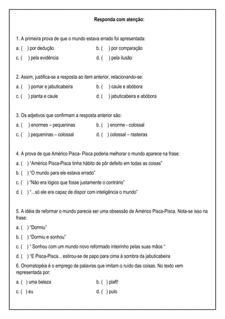 Responda com atenção:
1. A primeira prova de que o mundo estava errado foi apresentada:
a. ( ) por dedução b. ( ) por comparação
c. ( ) pela evidência d. ( ) pela ilusão
2. Assim, justifica-se a resposta ao item anterior, relacionando-se:
a. ( ) pomar e jabuticabeira b. ( ) caule e abóbora
c. ( ) planta e caule d. ( ) jabuticabeira e abóbora
3. Os adjetivos que confirmam a resposta anterior são:
a. ( ) enormes – pequeninas b. ( ) enorme - colossal
c. ( ) pequeninas – colossal d. ( ) colossal – rasteiras
4. A prova de que Américo Pisca- Pisca poderia melhorar o mundo aparece na frase:
a. ( ) “Américo Pisca-Pisca tinha hábito de pôr defeito em todas as coisas”
b. ( ) “O mundo para ele estava errado”
c. ( ) “Não era lógico que fosse justamente o contrário”
d. ( ) “...só ele era capaz de dispor com inteligência o mundo”
5. A idéia de reformar o mundo parecia ser uma obsessão de Américo Pisca-Pisca. Nota-se isso na
frase:
a. ( ) “Dormiu”
b. ( ) “Dormiu e sonhou”
c. ( ) “ Sonhou com um mundo novo reformado inteirinho pelas suas mãos “
d. ( ) “E Pisca-Pisca... estirou-se de papo para cima à sombra da jabuticabeira
6. Onomatopéia é o emprego de palavras que imitam o ruído das coisas. No texto vem
representada por:
a. ( ) uma beleza b. ( ) plaft!
c. ( ) eu d. ( ) pulo
 