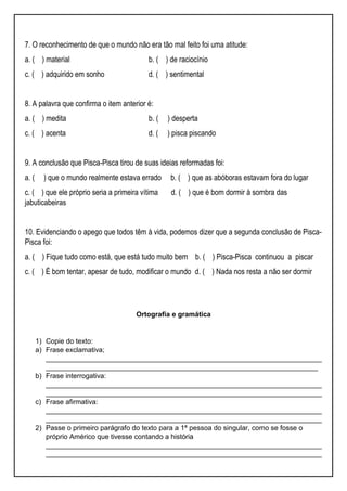 7. O reconhecimento de que o mundo não era tão mal feito foi uma atitude:
a. ( ) material b. ( ) de raciocínio
c. ( ) adquirido em sonho d. ( ) sentimental
8. A palavra que confirma o item anterior é:
a. ( ) medita b. ( ) desperta
c. ( ) acenta d. ( ) pisca piscando
9. A conclusão que Pisca-Pisca tirou de suas ideias reformadas foi:
a. ( ) que o mundo realmente estava errado b. ( ) que as abóboras estavam fora do lugar
c. ( ) que ele próprio seria a primeira vítima d. ( ) que é bom dormir à sombra das
jabuticabeiras
10. Evidenciando o apego que todos têm à vida, podemos dizer que a segunda conclusão de Pisca-
Pisca foi:
a. ( ) Fique tudo como está, que está tudo muito bem b. ( ) Pisca-Pisca continuou a piscar
c. ( ) É bom tentar, apesar de tudo, modificar o mundo d. ( ) Nada nos resta a não ser dormir
Ortografia e gramática
1) Copie do texto:
a) Frase exclamativa;
_______________________________________________________________________
______________________________________________________________________
b) Frase interrogativa:
_______________________________________________________________________
_______________________________________________________________________
c) Frase afirmativa:
_______________________________________________________________________
_______________________________________________________________________
2) Passe o primeiro parágrafo do texto para a 1ª pessoa do singular, como se fosse o
próprio Américo que tivesse contando a história
_______________________________________________________________________
_______________________________________________________________________
 