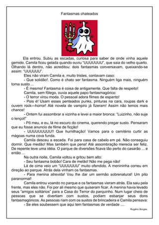 Fantasmas chateados
Ela entrou. Subiu as escadas, curiosa para saber de onde vinha aquele
gemido. Camila ficou gelada quando ouviu “UUUUUUU”, que saia do velho quarto.
Olhando lá dentro, não acreditou: dois fantasmas conversavam, queixando-se
assim: “UUUUUU”.
Eles não viram Camila e, muito tristes, contavam caso:
- Que solidão!. Como é chato ser fantasma. Ninguém liga mais, ninguém
toma susto ...
- É mesmo! Fantasma é coisa de antigamente. Que falta de respeito!
Camila, sem fôlego, ouvia aquele papo fantasmagórico:
- O terror virou moda. O pessoal adora filmes de espanto!
- Pois é! Usam esses penteados punks, pinturas na cara, roupas dark e
ouvem rock---horror! Até novela de vampiro já fizeram! Assim não temos mais
chance!
- Ontem fui assombrar a vizinha e levei a maior bronca: “Luizinho, não suje
o lençol!”
- Pô meu, e eu, lá no escuro do cinema, querendo pregar susto. Pensaram
que eu fosse anuncio de filme de ficção!
- UUUUUUUUU!! Que humilhação! Vamos para o cemitério curtir as
mágoas numa cova funda.
Camila desceu a escada. Foi para casa de cabelo em pé. Não conseguiu
dormir. Que medão! Mas também que pena! Até assombração merecia ser feliz.
De repente teve uma idéia. O parque de diversões ficava tão perto do casarão ... e
então ...
Na outra noite, Camila voltou e gritou bem alto:
- Seu fantasma bobão! Cara de melão! Não me pega não!
Lá de cima veio um “UUUUUUU” muito ofendido. A menininha correu em
direção ao parque. Atrás dela vinham os fantasmas.
- Para menina atrevida! Vou lhe dar um sermão sobrenatural! Um pito
paranormal!
Camila entrou voando no parque e os fantasmas vieram atrás. Ela saiu pela
frente, mas eles não. Foi por ali mesmo que quiseram ficar. A menina havia levado
seus “amigos solitários” para a Casa do Terror do parquinho. Num lugar cheio de
pessoas que se divertiam com sustos, podiam esbanjar seus dons
fantasmagóricos. As pessoas riam com os sustos de brincadeira e Camila pensava:
- Se eles soubessem que aqui tem fantasmas de verdade ....
Rogério Borges.
 