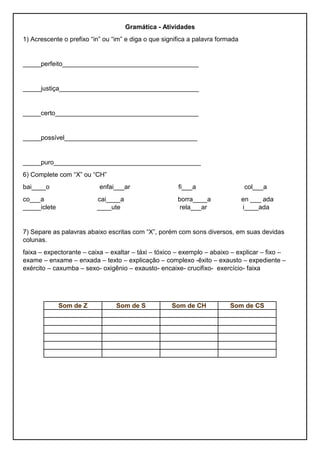 Gramática - Atividades
1) Acrescente o prefixo “in” ou “im” e diga o que significa a palavra formada
_____perfeito______________________________________
_____justiça_______________________________________
_____certo________________________________________
_____possível_____________________________________
_____puro_________________________________________
6) Complete com “X” ou “CH”
bai____o enfai___ar fi___a col___a
co___a cai____a borra____a en ___ ada
_____iclete ____ute rela___ar i____ada
7) Separe as palavras abaixo escritas com “X”, porém com sons diversos, em suas devidas
colunas.
faixa – expectorante – caixa – exaltar – táxi – tóxico – exemplo – abaixo – explicar – fixo –
exame – enxame – enxada – texto – explicação – complexo -êxito – exausto – expediente –
exército – caxumba – sexo- oxigênio – exausto- encaixe- crucifixo- exercício- faixa
Som de Z Som de S Som de CH Som de CS
 