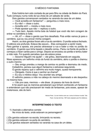 O MÉDICO FANTASMA
Esta história tem sido contada de pai para filho na cidade de Belém do Pará.
Tudo começou numa noite de lua cheia de um sábado de verão.
Dois garotos conversavam sentados na varanda da casa de um deles.
— Você acredita em fantasma? — perguntou o mais novo.
— Eu não! — disse o outro.
— Acredita sim! — insistiu o mais novo.
— Pode apostar que não — replicou o outro.
— Tudo bem. Aposto minha bola de futebol que você não tem coragem de
entrar no cemitério à noite.
— Ah, é? — disse o garoto que fora desafiado. Pois então vamos já para o
cemitério, que eu vou provar minha coragem.
Assim, os dois garotos foram até a rua do cemitério. O portão estava fechado.
O silêncio era profundo. Estava tão escuro... Eles começaram a sentir medo.
Para ganhar a aposta, era preciso atravessar a rua e bater a mão no portão do
cemitério. O garoto que tinha topado o desafio correu. Parou na frente do portão e
começou a fazer careta para o amigo. Depois se encostou ao portão e tentou bater
a mão nele. Foi quando percebeu que ela estava presa.
— Socorro! Alguém me ajude! — ele gritou, desmaiando em seguida.
Nisso apareceu um velhinho vindo do fundo do cemitério, abriu o portão e chamou
o outro menino.
— Seu amigo prendeu a manga da camisa no portão e desmaiou de medo.
Coitadinho, pensou que algum fantasma o estivesse segurando.
O garoto reparou que o velhinho era muito magro, quase transparente.
— Obrigado. Como é que o senhor se chama?
— Eu sou o médico daqui. Vou acordar seu amigo.
O velhinho passou a mão na cabeça do menino desmaiado e ele despertou
na mesma hora.
— Vão pra casa, meninos — ele disse. Já passou da hora de dormir.
E foi assim que os meninos perceberam que tinham conhecido um fantasma
e entenderam que não precisavam ter medo de fantasmas, pois esses, apesar de
misteriosos, são do bem.
Heloísa Prieto. “Lá vem história outra vez: contos do folclore mundial”. São
Paulo. Cia das letrinhas, 1997 (texto adaptado para fins didáticos).
INTERPRETANDO O TEXTO
1) Assinale a alternativa correta:
No início do texto, onde estavam os personagens?
( )Os garotos estavam na escola, brincando no recreio.
( )Os garotos estavam na porta do cemitério.
( ) Os garotos estavam sentados na varanda na casa de um deles.
 