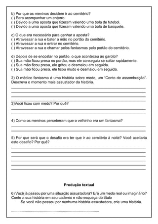 b) Por que os meninos decidem ir ao cemitério?
( ) Para acompanhar um enterro.
( ) Devido a uma aposta que fizeram valendo uma bola de futebol.
( ) Devido a uma aposta que fizeram valendo uma bola de basquete.
c) O que era necessário para ganhar a aposta?
( ) Atravessar a rua e bater a mão no portão do cemitério.
( ) Atravessar a rua e entrar no cemitério.
( ) Atravessar a rua e chamar pelos fantasmas pelo portão do cemitério.
d) Depois de se encostar no portão, o que aconteceu ao garoto?
( ) Sua mão ficou presa no portão, mas ele conseguiu se soltar rapidamente.
( ) Sua mão ficou presa, ele gritou e desmaiou em seguida.
( ) Sua mão ficou presa, ele ficou mudo e desmaiou em seguida.
2) O médico fantasma é uma história sobre medo, um “Conto de assombração”.
Descreva o momento mais assustador da história.
_________________________________________________________________
_________________________________________________________________
_________________________________________________________________
_________________________________________________________________
3)Você ficou com medo? Por quê?
_________________________________________________________________
_________________________________________________________________
4) Como os meninos perceberam que o velhinho era um fantasma?
_________________________________________________________________
_________________________________________________________________
5) Por que será que o desafio era ter que ir ao cemitério à noite? Você aceitaria
este desafio? Por quê?
_________________________________________________________________
_________________________________________________________________
_________________________________________________________________
_________________________________________________________________
_________________________________________________________________
_________________________________________________________________
Produção textual
6) Você já passou por uma situação assustadora? Era um medo real ou imaginário?
Conte a sua história em seu caderno e não esqueça do título
Se você não passou por nenhuma história assustadora, crie uma história.
.....................................................................................
 