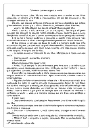 O homem que enxergava a morte
Era um homem pobre. Morava num casebre com a mulher e seis filhos
pequenos. O homem vivia triste e inconformado por ser tão miserável e não
conseguir melhorar de vida.
Um dia, sua esposa sentiu um inchaço na barriga e descobriu que estava
grávida de novo. Assim que o sétimo filho nasceu, o homem disse à mulher:
– Vou ver se acho alguém que queira ser padrinho de nosso filho.
Vestiu o casaco e saiu de casa com ar preocupado. Temia que ninguém
quisesse ser padrinho da criança recém-nascida. Arranjar padrinho para o sexto
filho já tinha sido difícil. Quem ia querer ser compadre de um pé-rapado como ele?
E lá se foi o homem andando e pensando e quanto mais pensava mais
andava inconformado e triste. Mas ninguém consegue colocar rédeas no tempo.
O dia passou, o sol caiu na boca da noite e o homem ainda não tinha
encontrado ninguém que aceitasse ser padrinho de seu filho. Desanimado, voltava
para casa, quando deu com uma figura curva, vestindo uma capa escura, apoiada
numa bengala. A bengala era de osso.
– Se quiser, posso ser madrinha de seu filho – ofereceu-se a figura, com voz
baixa.
– Quem é você? – perguntou o homem.
– Sou a Morte.
O homem não pensou duas vezes:
– Aceito. Você sempre foi justa e honesta, pois leva para o cemitério todas
as pessoas, sejam elas ricas ou pobres. Sim – continuou ele com voz firme –, quero
que seja minha comadre, madrinha de meu sétimo filho!
E assim foi. No dia combinado, a Morte apareceu com sua capa escura e sua
bengala de osso. O batismo foi realizado. Após a cerimônia, a Morte chamou o
homem de lado.
– Fiquei muito feliz com seu convite – disse ela. – Já estou acostumada a ser
maltratada. Em todos os lugares por onde ando as pessoas fogem de mim, falam
mal de mim, me xingam e amaldiçoam. Essa gente não entende que não faço mais
do que cumprir minha obrigação. Já imaginou se ninguém mais morresse no
mundo? Não ia sobrar lugar para as crianças que iam nascer! Na verdade –
confessou a Morte –, você é a primeira pessoa que me trata com gentileza e
compreensão.
E disse mais:
– Quero retribuir tanta consideração. Pretendo ser uma ótima madrinha para
seu filho.
A Morte declarou que para isso transformaria o pobre homem numa pessoa
rica, famosa e poderosa.
– Só assim – completou ela –, você poderá criar, proteger e cuidar de meu
afilhado.
O vulto explicou então que, a partir daquele dia, o homem seria um médico.
– Médico? Eu? – perguntou o sujeito, espantado. Mas eu de Medicina não
entendo nada!
– Preste atenção – disse ela.
 