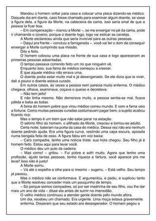 Mandou o homem voltar para casa e colocar uma placa dizendo-se médico.
Daquele dia em diante, caso fosse chamado para examinar algum doente, se visse
a figura dela, a figura da Morte, na cabeceira da cama, isso seria sinal de que a
pessoa ia ficar boa.
– Em compensação – rosnou a Morte –, se me enxergar no pé da cama, pode
ir chamando o coveiro, porque o doente logo, logo vai esticar as canelas.
A Morte esclareceu ainda que seria invisível para as outras pessoas.
– Daqui pra frente – concluiu a famigerada –, você vai ter o dom de conseguir
enxergar a Morte cumprindo sua missão.
Dito e feito.
O homem colocou uma placa na frente de sua casa e logo apareceram as
primeiras pessoas adoentadas.
O tempo passava correndo feito um rio que ninguém vê.
Enquanto isso, sua fama de médico começou a crescer.
É que aquele médico não errava uma.
O doente podia estar muito mal e já desenganado. Se ele dizia que ia viver,
dali a pouco o doente estava curado.
Em outros casos, às vezes a pessoa nem parecia muito enferma. O médico
chegava, olhava, examinava, coçava o queixo e decretava:
– Não tem jeito!
E não tinha mesmo. Não demorava muito, a pessoa sentia-se mal, ficava
pálida e batia as botas.
A fama do homem pobre que virou médico correu mundo. E com a fama veio
a fortuna. Como muitas pessoas curadas costumavam pagar bem, o sujeito acabou
ficando rico.
Mas o tempo é um trem que não sabe parar na estação.
O sétimo filho do homem, o afilhado da Morte, cresceu e tornou-se adulto.
Certa noite, bateram na porta da casa do médico. Dessa vez não era nenhum
doente pedindo ajuda. Era uma figura curva, vestindo uma capa escura, apoiada
numa bengala feita de osso. A figura falou em voz baixa:
– Caro compadre, tenho uma notícia triste: sua hora chegou. Seu filho já é
homem feito. Estou aqui para levar você.
O médico deu um pulo da cadeira.
– Mas como! – gritou. – Fui pobre e sofri muito. Agora que tenho uma
profissão, ajudo tantas pessoas, tenho riqueza e fartura, você aparece pra me
levar! Isso não é justo!
A Morte sorriu.
– Vá até o espelho e olhe para si mesmo – sugeriu. – Está velho. Seu tempo
já passou.
Mas o médico não se conformava. E argumentou, e pediu, e suplicou tanto
que a Morte resolveu conceder mais um pouquinho de tempo.
– Só porque somos compadres, só por ser madrinha de seu filho, vou lhe dar
mais um ano de vida – disse ela antes de sumir na imensidão.
O velho médico continuou a atender gente doente pelo mundo afora.
Um dia, recebeu um chamado. Era urgente. Uma moça estava gravemente
enferma. Disseram que seu estado era desesperador. O homem pegou a
 