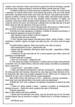 maleta e saiu correndo. Assim que entrou no quarto da menina enxergou, parada
ao pé da cama, a figura sombria e invisível da Morte, pronta para dar o bote.
O médico sentou-se na beira da cama e examinou a moça. Era muito bonita
e delicada. O homem sentiu pena. Uma pessoa tão jovem, com uma vida inteira
pela frente, não podia morrer assim sem mais nem menos. "Isso está muito errado",
pensou o médico, e tomou uma decisão. "Já estou velho, não tenho nada a perder.
Pela primeira vez na vida vou ter que desafiar minha comadre." E rápido, de
surpresa, antes que a Morte pudesse fazer qualquer coisa, deu um jeito de virar o
corpo da menina na cama, de modo que a cabeça ficou no lugar dos pés e os pés
foram parar do lado da cabeceira. Fez isso e berrou:
– Tenho certeza! Ela vai viver! E não deu outra. Dali a pouco, a linda menina
abriu os olhos e sorriu como se tivesse acordado de um sonho ruim.
A família da moça agradeceu e festejou. A Morte foi embora contrariada, e
no dia seguinte apareceu na casa do médico.
– Que história é essa? Ontem você me enganou!
– Mas ela ainda era uma criança!
– E daí? Aquela moça estava marcada para morrer ¬disse a Morte. – Você
contrariou o destino. Agora vai pagar caro pelo que fez. Vou levar você no lugar
dela!
O médico tentou negociar. Disse que queria viver mais um pouco.
– Nós combinamos um ano – argumentou ele.
– Nosso trato foi quebrado. Não quero saber de nada – respondeu a Morte.
– Venha comigo!
– Lembre-se de que até hoje eu fui a única pessoa que tratou você com
gentileza e consideração!
A Morte balançou a cabeça.
– Quer ver uma coisa? – perguntou ela.
E, num passe de mágica, transportou o médico para um lugar desconhecido
e estranho. Era um salão imenso, cheio de velas acesas, de todas as qualidades,
tipos e tamanhos.
– O que é isso? – quis saber o velho.
– Cada vela dessas corresponde à vida de uma pessoa – explicou a Morte.
As velas grandes, bem acesas, cheias de luz, são vidas que ainda vão durar muito.
As pequenas são vidas que já estão chegando ao fim. Olhe a sua. E mostrou um
toquinho de vela, com a chama trêmula, quase apagando.
Mas então minha vida está por um fio! – exclamou o homem assustado. –
Quer dizer que tudo está perdido e não resta nenhuma esperança?
A Morte fez "sim" com a cabeça. Em seguida, transportou o médico de volta
para casa.
– Tenho um último pedido a fazer – suplicou o homem, já enfraquecido,
deitado na cama. – Antes de morrer, gostaria de rezar o Pai-Nosso.
A Morte concordou.
Mas o velho médico não ficou satisfeito.
– Quero que me prometa uma coisa. Jure de pé junto que só vai me levar
embora depois que eu terminar a oração. A Morte jurou e o homem começou a
rezar:
– Pai-Nosso que...
 