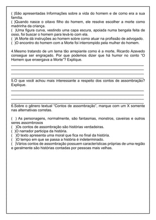 ( )São apresentadas Informações sobre a vida do homem e de como era a sua
família.
( )Quando nasce o oitavo filho do homem, ele resolve escolher a morte como
madrinha da criança.
( )Uma figura curva, vestindo uma capa escura, apoiada numa bengala feita de
osso, foi buscar o homem para levá-lo com ela.
( )A Morte dá instruções ao homem sobre como atuar na profissão de advogado.
( )O encontro do homem com a Morte foi interrompido pela mulher do homem.
4.Mesmo tratando de um tema tão arrepiante como é a morte, Ricardo Azevedo
consegue ser engraçado. Por que podemos dizer que há humor no conto “O
Homem que enxergava a Morte”? Explique.
_________________________________________________________________
_________________________________________________________________
_________________________________________________________________
_________________________________________________________________
5.O que você achou mais interessante a respeito dos contos de assombração?
Explique.
_________________________________________________________________
_________________________________________________________________
_________________________________________________________________
_________________________________________________________________
6.Sobre o gênero textual “Contos de assombração”, marque com um X somente
nas alternativas corretas.
( ) As personagens, normalmente, são fantasmas, monstros, caveiras e outros
seres assombrosos
( )Os contos de assombração são histórias verdadeiras.
( )O narrador participa da história.
( )O texto apresenta uma moral que fica no final da história.
( )O tempo em que se passa a história é indeterminado.
( )Vários contos de assombração possuem características próprias de uma região
e geralmente são histórias contadas por pessoas mais velhas.
 