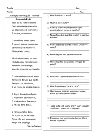 Escola: ________________________________________________________ data_______
Nome: ________________________________________________________, ____ Ano
Avaliação de Português - Poemas
Amigos do Peito
Todo dia eu volto da escola
Com a Ana Lúcia da esquina.
Da esquina não é sobrenome,
É endereço da menina.
O irmão dela é mais velho
E mesmo assim é meu amigo.
Sempre depois do almoço,
Ele joga bola comigo.
Já o Carlos Alberto, do lado,
(do lado não é nome também)
Tem uma bicicleta legal,
Mas não empresta pra ninguém.
O bairro onde eu moro é assim,
Tem gente de tudo que é jeito.
Pessoas que são chatas,
E um monte de amigos do peito:
O Bruno do prédio da frente,
O Ricardo do sétimo andar,
O irmão da lúcia da esquina,
O filho do dono do bar.
O nome completo deles
Eu nunca sei, ou esqueço.
Amigo não tem sobrenome:
Amigo tem endereço.
Cláudio Thebas
1) Qual é o título do texto?
____________________________________
2) Quem é o seu autor?
____________________________________
3) Como é chamado um texto que vem
organizado em versos e estrofes?
____________________________________
4) Nesse texto tem quantos versos? E quantas
estrofes?
____________________________________
____________________________________
5) Como sabemos quando começa uma novo
verso?
____________________________________
____________________________________
6) O que separa uma estrofe da outra?
____________________________________
____________________________________
7) O que significa a expressão “Amigos do
peito”?
____________________________________
____________________________________
____________________________________
____________________________________
8) Quem são os personagens desse texto?
____________________________________
____________________________________
____________________________________
9) Qual é o endereço da Ana Lucia?
____________________________________
10)Que tipos de pessoas moram no mesmo
bairro do narrador desse texto?
_______________________________________
_______________________________________
_______________________________________
11) Esse texto está escrito em 1ª ou 3ª pessoa?
Justifique com um trecho do texto.
____________________________________
____________________________________
____________________________________
12)Explique o que o autor quis dizer na última
estrofe do poema.
____________________________________
____________________________________
____________________________________
 