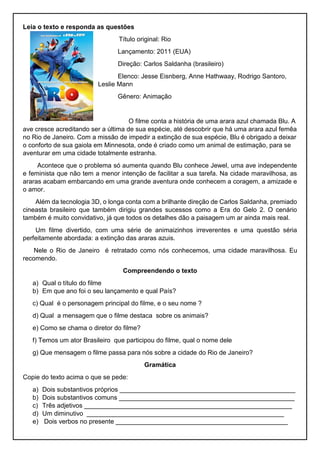 Leia o texto e responda as questões
Título original: Rio
Lançamento: 2011 (EUA)
Direção: Carlos Saldanha (brasileiro)
Elenco: Jesse Eisnberg, Anne Hathwaay, Rodrigo Santoro,
Leslie Mann
Gênero: Animação
O filme conta a história de uma arara azul chamada Blu. A
ave cresce acreditando ser a última de sua espécie, até descobrir que há uma arara azul femêa
no Rio de Janeiro. Com a missão de impedir a extinção de sua espécie, Blu é obrigado a deixar
o conforto de sua gaiola em Minnesota, onde é criado como um animal de estimação, para se
aventurar em uma cidade totalmente estranha.
Acontece que o problema só aumenta quando Blu conhece Jewel, uma ave independente
e feminista que não tem a menor intenção de facilitar a sua tarefa. Na cidade maravilhosa, as
araras acabam embarcando em uma grande aventura onde conhecem a coragem, a amizade e
o amor.
Além da tecnologia 3D, o longa conta com a brilhante direção de Carlos Saldanha, premiado
cineasta brasileiro que também dirigiu grandes sucessos como a Era do Gelo 2. O cenário
também é muito convidativo, já que todos os detalhes dão a paisagem um ar ainda mais real.
Um filme divertido, com uma série de animaizinhos irreverentes e uma questão séria
perfeitamente abordada: a extinção das araras azuis.
Nele o Rio de Janeiro é retratado como nós conhecemos, uma cidade maravilhosa. Eu
recomendo.
Compreendendo o texto
a) Qual o título do filme
b) Em que ano foi o seu lançamento e qual País?
c) Qual é o personagem principal do filme, e o seu nome ?
d) Qual a mensagem que o filme destaca sobre os animais?
e) Como se chama o diretor do filme?
f) Temos um ator Brasileiro que participou do filme, qual o nome dele
g) Que mensagem o filme passa para nós sobre a cidade do Rio de Janeiro?
Gramática
Copie do texto acima o que se pede:
a) Dois substantivos próprios _________________________________________________
b) Dois substantivos comuns _________________________________________________
c) Três adjetivos __________________________________________________________
d) Um diminutivo _______________________________________________________
e) Dois verbos no presente ________________________________________________
 