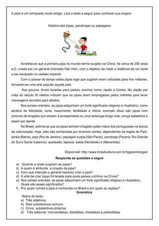A pipa é um brinquedo muito antigo. Leia o texto a seguir para conhecer sua origem
História das pipas, pandorgas ou papagaios
Acredita-se que a primeira pipa do mundo tenha surgido na China, há cerca de 200 anos
a.C. criada por um general chamado Han Hsin, com o objetivo de medir a distância de um túnel
a ser escavado no castelo imperial.
Com o passar do tempo estas pipas logo que sugiram eram utilizadas para fins militares,
tornaram-se uma arte popular aquele pais.
Aos poucos, foram levadas para países vizinhos como Japão e Coréia. No Japão por
volta do século XI relatos indicam que as pipas eram empregadas pelos militares para levar
mensagens secretas para aliados.
Nos países orientais, as pipas adquiriram um forte significado religioso e ritualístico, como
atrativo de felicidade, sorte, nascimento, fertilidade e vitória, exemplo disso são pipas com
pinturas de dragões que atraem a prosperidade ou uma tartaruga longa vida, coruja sabedoria e
assim por diante.
No Brasil, estima-se que as pipas tenham chegado pelas mãos dos portugueses na época
da colonização. Hoje, elas são conhecidas por diversos nomes, dependendo da região do País:
arraia (Bahia), pipa (Rio de Janeiro), papagaio e pipa (São Paulo), pandorga (Paraná, Rio Grande
do Sul e Santa Catarina), quadrado, tapioca, balde (Nordeste) e (Maranhão).
Disponível: http://www.brasilcultura.com.br/tag/pandorgas/
Responda as questões a seguir
a) Quando e onde surgiram as pipas?
b) A quem é atribuída a criação da pipa?
c) Com que intenção o general resolveu criar a pipa?
d) A arte de criar pipas foi levada para quais países vizinhos na China?
e) Nos países orientais, as pipas adquiririam um forte significado religioso e ritualístico.
Quais são esses significados?
f) Por quais nomes a pipa é conhecida no Brasil e em quais as regiões?
Gramática
Retire do texto:
a) Três adjetivos:
b) Dois substantivos comuns
c) Cinco substantivos próprios
d) Três palavras: monossílabas, dissílabas, trissílabas e polissílabas
 