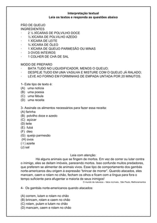 Interpretação textual
Leia os textos e responda as questões abaixo
PÃO DE QUEIJO
INGREDIENTES
· 2 ½ XÍCARAS DE POLVILHO DOCE
· ½ XÍCARA DE POLVILHO AZEDO
· 1 XÍCARA DE LEITE
· ¾ XÍCARA DE ÓLEO
· 1 XÍCARA DE QUEIJO PARMESÃO OU MINAS
· 3 OVOS INTEIROS
· 1 COLHER DE CHÁ DE SAL
MODO DE PREPARO
· BATA TUDO NO LIQUIDIFICADOR, MENOS O QUEIJO;
· DESPEJE TUDO EM UMA VASILHA E MISTURE COM O QUEIJO JÁ RALADO;
· LEVE AO FORNO EM FORMINHAS DE EMPADA UNTADA POR 20 MINUTOS.
1- Este tipo de texto é:
(A) uma notícia
(B) uma poesia
(C) uma fábula
(D) uma receita
3- Assinale os alimentos necessários para fazer essa receita:
(A) farinha
(B) polvilho doce e azedo
(C) açúcar
(D) leite
(E) fubá
(F) óleo
(G) queijo parmesão
(H) ovos
( I ) azeite
(J) sal
Leia com atenção:
Há alguns animais que se fingem de mortos. Em vez de correr ou lutar contra
o inimigo, eles se deitam imóveis, parecendo mortos. Isso confunde muitos predadores,
que preferem se alimentar de animais vivos. Esse tipo de comportamento dos gambás
norte-americanos deu origem à expressão “brincar de morrer”. Quando atacados, eles
mancam, caem e rolam no chão, fecham os olhos e ficam com a língua para fora o
tempo suficiente para afugentar a maioria de seus inimigos!
O mundo da natureza – fatos incríveis.. São Paulo, Melhoramentos
4- Os gambás norte-americanos quando atacados:
(A) correm, lutam e rolam no chão
(B) brincam, rolam e caem no chão
(C) rolam, pulam e lutam no chão
(D) mancam, caem e rolam no chão
 