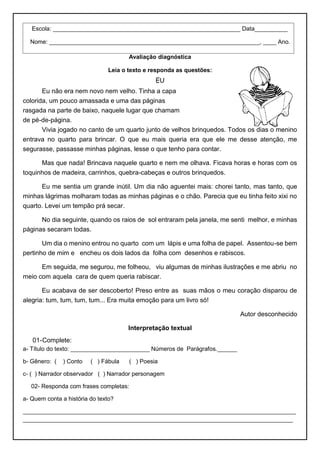 Avaliação diagnóstica
Leia o texto e responda as questões:
EU
Eu não era nem novo nem velho. Tinha a capa
colorida, um pouco amassada e uma das páginas
rasgada na parte de baixo, naquele lugar que chamam
de pé-de-página.
Vivia jogado no canto de um quarto junto de velhos brinquedos. Todos os dias o menino
entrava no quarto para brincar. O que eu mais queria era que ele me desse atenção, me
segurasse, passasse minhas páginas, lesse o que tenho para contar.
Mas que nada! Brincava naquele quarto e nem me olhava. Ficava horas e horas com os
toquinhos de madeira, carrinhos, quebra-cabeças e outros brinquedos.
Eu me sentia um grande inútil. Um dia não aguentei mais: chorei tanto, mas tanto, que
minhas lágrimas molharam todas as minhas páginas e o chão. Parecia que eu tinha feito xixi no
quarto. Levei um tempão prá secar.
No dia seguinte, quando os raios de sol entraram pela janela, me senti melhor, e minhas
páginas secaram todas.
Um dia o menino entrou no quarto com um lápis e uma folha de papel. Assentou-se bem
pertinho de mim e encheu os dois lados da folha com desenhos e rabiscos.
Em seguida, me segurou, me folheou, viu algumas de minhas ilustrações e me abriu no
meio com aquela cara de quem queria rabiscar.
Eu acabava de ser descoberto! Preso entre as suas mãos o meu coração disparou de
alegria: tum, tum, tum, tum... Era muita emoção para um livro só!
Autor desconhecido
Interpretação textual
01-Complete:
a- Título do texto: ________________________ Números de Parágrafos.______
b- Gênero: ( ) Conto ( ) Fábula ( ) Poesia
c- ( ) Narrador observador ( ) Narrador personagem
02- Responda com frases completas:
a- Quem conta a história do texto?
___________________________________________________________________________________
__________________________________________________________________________________
Escola: _________________________________________________________ Data__________
Nome: ________________________________________________________________, ____ Ano.
 