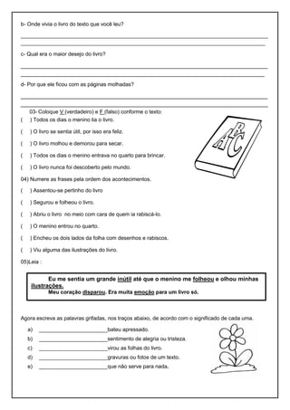 b- Onde vivia o livro do texto que você leu?
___________________________________________________________________________________
__________________________________________________________________________________
c- Qual era o maior desejo do livro?
____________________________________________________________________________
___________________________________________________________________________
d- Por que ele ficou com as páginas molhadas?
____________________________________________________________________________
____________________________________________________________________________
03- Coloque V (verdadeiro) e F (falso) conforme o texto:
( ) Todos os dias o menino lia o livro.
( ) O livro se sentia útil, por isso era feliz.
( ) O livro molhou e demorou para secar.
( ) Todos os dias o menino entrava no quarto para brincar.
( ) O livro nunca foi descoberto pelo mundo.
04) Numere as frases pela ordem dos acontecimentos.
( ) Assentou-se pertinho do livro
( ) Segurou e folheou o livro.
( ) Abriu o livro no meio com cara de quem ia rabiscá-lo.
( ) O menino entrou no quarto.
( ) Encheu os dois lados da folha com desenhos e rabiscos.
( ) Viu alguma das ilustrações do livro.
05)Leia :
Agora escreva as palavras grifadas, nos traços abaixo, de acordo com o significado de cada uma.
a) _______________________bateu apressado.
b) _______________________sentimento de alegria ou tristeza.
c) _______________________virou as folhas do livro.
d) _______________________gravuras ou fotos de um texto.
e) _______________________que não serve para nada.
Eu me sentia um grande inútil até que o menino me folheou e olhou minhas
ilustrações.
Meu coração disparou. Era muita emoção para um livro só.
 