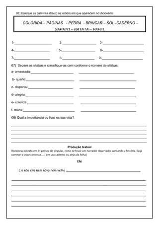 06) Coloque as palavras abaixo na ordem em que aparecem no dicionário:
1-_____________________ 2-___________________ 3-_______________________
4-____________________ 5-___________________ 6-_______________________
7-____________________ 8-__________________ 9-_______________________
07) Separe as sílabas e classifique-as com conforme o número de sílabas:
a- amassada:________________________ _______________________________
b- quarto:___________________________ ________________________________
c- disparou:_________________________ _______________________________
d- alegria:___________________________ ________________________________
e- colorida:__________________________ _______________________________
f- mãos:_____________________________ _______________________________
08) Qual a importância do livro na sua vida?
____________________________________________________________________________
____________________________________________________________________________
____________________________________________________________________________
____________________________________________________________________________
____________________________________________________________________________
Produção textual
Reescreva o texto em 3ª pessoa do singular, como se fosse um narrador observador contando a história. Eu já
comecei e você continua.... ( em seu caderno ou atrás da folha)
Ele
Ele não era nem novo nem velho _____________________________________
___________________________________________________________________
___________________________________________________________________
___________________________________________________________________
___________________________________________________________________
___________________________________________________________________
___________________________________________________________________
COLORIDA – PÁGINAS - PEDRA - BRINCAR – SOL -CADERNO –
SAPATO – BATATA – PAPEL
 