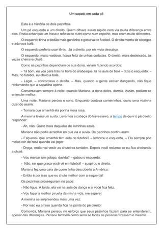 Um sapato em cada pé
Esta é a história de dois pezinhos.
Um pé esquerdo e um direito. Quem olhava assim rápido nem via muita diferença entre
eles. Podia achar que um fosse o reflexo do outro como num espelho, mas eram muito diferentes.
O esquerdo tinha o dedão mais gordinho e gostava de futebol. O direito morria de cócegas
e adorava balé.
O esquerdo preferia usar tênis. Já o direito, por ele vivia descalço.
O esquerdo, muito vaidoso, ficava feliz de unhas cortadas. O direito, mais desleixado, às
vezes cheirava chulé.
Como os pezinhos dependiam de sua dona, viviam fazendo acordos:
- Tá bom, eu vou para trás na hora do arabesque, lá na aula de balé – dizia o esquerdo. –
Mas, no futebol, eu chuto a bola.
- Legal. – concordava o direito. – Mas, quando a gente estiver dançando, não fique
reclamando que a sapatilha aperta.
Conversavam sempre à noite, quando Mariana, a dona deles, dormia. Assim, podiam se
entender melhor.
Uma noite, Mariana perdeu o sono. Enquanto contava carneirinhos, ouviu uma vozinha
dizendo assim:
- Tomara que amanhã ela ponha meia rosa.
A menina levou um susto. Levantou a cabeça do travesseiro, a tempo de ouvir o pé direito
responder:
- Ah, não. Gosto mais daquelas de listrinhas azuis.
Mariana não podia acreditar no que via e ouvia. Os pezinhos continuaram:
- Esqueceu que amanhã tem aula de futebol? – lembrou o esquerdo. – Ela sempre põe
meias cor-de-rosa quando vai jogar.
- Droga, então vai vestir as chuteiras também. Depois você reclama se eu fico cheirando
a chulé.
- Vou marcar um golaço, duvida? – gabou o esquerdo.
- Não, sei que graça você vê em futebol! – suspirou o direito.
Mariana fez uma cara de quem tinha descoberto a América:
- Então é por isso que eu chuto melhor com a esquerda!
Os pezinhos prosseguiram no papo:
- Não ligue. À tarde, ela vai na aula de dança e ai você fica feliz.
- Vou fazer a melhor pirueta da minha vida, me espere!
A menina se surpreendeu mais uma vez:
- Por isso eu arraso quando fico na ponta do pé direito!
Comovida, Mariana pensou no esforço que seus pezinhos faziam para se entenderem,
apesar das diferenças. Pensou também como seria se todas as pessoas fizessem o mesmo.
 