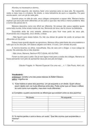 Afundou no travesseiro e dormiu.
Na manhã seguinte, ela resolveu fazer uma surpresa para os seus pés. No esquerdo,
vestiu a meia rosa e a chuteira. No direito, a meia listradinha de azul e a sapatilha. Foi para
escola assim, com um pé de cada jeito.
Quando pisou na sala de aula, seus colegas começaram a caçoar dela. Mariana tentou
explicar que seus pés eram diferentes um do outro e que isso não tinha o menor problema. Mas
a turma não parava de rir.
Mariana descobriu como era difícil ser diferente. Só porque não usava sapatos iguais
como todo mundo, tinha virado motivo de riso. Morrendo de raiva, ela foi chorar na biblioteca.
Escondida atrás de uma estante, abaixou-se para ficar mais perto de seus pés.
Acariciando ora o esquerdo, ora o direito, e disse:
- Não liguem para esses bobos. Eu não vou deixar de gostar de vocês só porque são
diferentes um do outro.
Estava nisso quando alguém se aproximou. Mariana olhou pela fresta de uma prateleira e
tudo que viu foi dois pés. Um estava calçado com tênis. O outro, com chinelo de praia.
A menina levantou os olhos, maravilhada. Deu de cara com o Edgar, o novo colega de
escola. Ele estendeu-lhe a mão dizendo:
- Não chore, Mariana. Nenhum PÉ É IGUAL AO OUTRO.
Foram os dois para o pátio. Ela já nem ligava mais para a zoada dos colegas. Mariana só
ficava pensando num jeito de apresentar seus pés aos pés de Edgar.
Cláudio Fragata. In: Recreio Especial: Era uma vez..., n. 1. São Paulo, Abril, s/d.
Vocabulário:
arabesque: constitui uma das poses básicas do Ballet Clássico.
gabou: orgulhou-se
1) “Esta história é sobre dois pezinhos. Um pé esquerdo e um direito. Quem olhava
assim rápido nem via muita diferença entre eles. Podia achar que um fosse o reflexo
do outro como num espelho, mas eram muito diferentes.”
a) Complete o quadro escrevendo as diferenças que existiam entre os dois pezinhos:
Pé direito Pé esquerdo
2) “A menina perdeu o sono e levou um susto.” Que fato ocorreu que surpreendeu a
menina?
R: ___________________________________________________________________
 