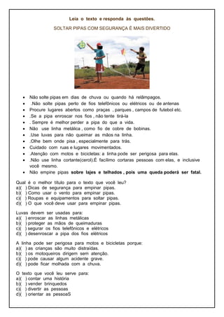 Leia o texto e responda às questões.
SOLTAR PIPAS COM SEGURANÇA É MAIS DIVERTIDO
 Não solte pipas em dias de chuva ou quando há relâmpagos.
 .Não solte pipas perto de fios telefônicos ou elétricos ou de antenas
 Procure lugares abertos como praças , parques , campos de futebol etc.
 .Se a pipa enroscar nos fios , não tente tirá-la
 . Sempre é melhor perder a pipa do que a vida.
 Não use linha metálica , como fio de cobre de bobinas.
 .Use luvas para não queimar as mãos na linha.
 .Olhe bem onde pisa , especialmente para trás.
 Cuidado com ruas e lugares movimentados.
 .Atenção com motos e bicicletas: a linha pode ser perigosa para elas.
 .Não use linha cortante(cerol).É facílimo cortaras pessoas com elas, e inclusive
você mesmo.
 Não empine pipas sobre lajes e telhados , pois uma queda poderá ser fatal.
Qual é o melhor título para o texto que você leu?
a)( ) Dicas de segurança para empinar pipas.
b)( ) Como usar o vento para empinar pipas.
c)( ) Roupas e equipamentos para soltar pipas.
d)( ) O que você deve usar para empinar pipas.
Luvas devem ser usadas para:
a)( ) enroscar as linhas metálicas
b)( ) proteger as mãos de queimaduras
c)( ) segurar os fios telefônicos e elétricos
d)( ) desenroscar a pipa dos fios elétricos
A linha pode ser perigosa para motos e bicicletas porque:
a)( ) as crianças são muito distraídas.
b)( ) os motoqueiros dirigem sem atenção.
c)( ) pode causar algum acidente grave.
d)( ) pode ficar molhada com a chuva.
O texto que você leu serve para:
a)( ) contar uma história
b)( ) vender brinquedos
c)( ) divertir as pessoas
d)( ) orientar as pessoaS
 