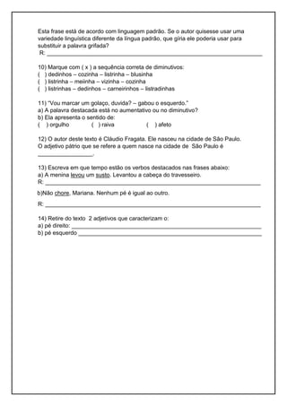 Esta frase está de acordo com linguagem padrão. Se o autor quisesse usar uma
variedade linguística diferente da língua padrão, que gíria ele poderia usar para
substituir a palavra grifada?
R: ___________________________________________________________________
10) Marque com ( x ) a sequência correta de diminutivos:
( ) dedinhos – cozinha – listrinha – blusinha
( ) listrinha – meiinha – vizinha – cozinha
( ) listrinhas – dedinhos – carneirinhos – listradinhas
11) “Vou marcar um golaço, duvida? – gabou o esquerdo.”
a) A palavra destacada está no aumentativo ou no diminutivo?
b) Ela apresenta o sentido de:
( ) orgulho ( ) raiva ( ) afeto
12) O autor deste texto é Cláudio Fragata. Ele nasceu na cidade de São Paulo.
O adjetivo pátrio que se refere a quem nasce na cidade de São Paulo é
_________________.
13) Escreva em que tempo estão os verbos destacados nas frases abaixo:
a) A menina levou um susto. Levantou a cabeça do travesseiro.
R: ___________________________________________________________________
b)Não chore, Mariana. Nenhum pé é igual ao outro.
R: ___________________________________________________________________
14) Retire do texto 2 adjetivos que caracterizam o:
a) pé direito: ___________________________________________________________
b) pé esquerdo _________________________________________________________
 