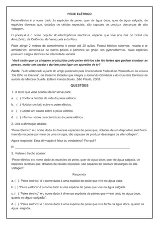 PEIXE ELÉTRICO
Peixe-elétrico é o nome dado às espécies de peixe, quer de água doce, quer de água salgada, de
espécies diversas que, dotados de células especiais, são capazes de produzir descargas de alta
voltagem.
O poraquê é o nome popular do electrophorus electricus, espécie que vive nos rios do Brasil (na
Amazônia), da Colômbia, da Venezuela e do Peru.
Pode atingir 2 metros de comprimento e pesar até 20 quilos. Possui hábitos noturnos, respira o ar
atmosférico, alimenta-se de outros peixes e pertence ao grupo dos gymnotiformes, cujas espécies
possuem cargas elétricas de intensidade variada
Você sabia que os choques produzidos pelo peixe elétrico são tão fortes que podem atordoar as
presas, matar um cavalo e dariam para ligar um aparelho de tv?
Fonte: Texto elaborado a partir do artigo publicado pela Universidade Federal de Pernambuco na coluna
“De Olho na Ciência”, do Caderno Cidades que integra o Jornal do Comércio e do Guia dos Curiosos de
autoria de Marcelo Duarte. Editora Panda Books. São Paulo, 2005.
QUESTÕES
1. O texto que você acabou de ler serve para:
a. ( ) Contar a história da vida do peixe elétrico.
b. ( ) Noticiar um fato sobre o peixe elétrico.
c. ( ) Contar um causo sobre o peixe elétrico.
d. ( ) Informar sobre características do peixe elétrico
2. Leia a afirmação abaixo:
“Peixe Elétrico” é o nome dado às diversas espécies de peixe que, dotados de um dispositivo eletrônico
inserido no peixe por meio de uma cirurgia, são capazes de produzir descargas de alta voltagem”.
Agora responda: Esta afirmação é falsa ou verdadeira? Por quê?
R: ______________________________________________________________________
3. Releia o trecho abaixo:
“Peixe-elétrico é o nome dado às espécies de peixe, quer de água doce, quer de água salgada, de
espécies diversas que, dotados de células especiais, são capazes de produzir descargas de alta
voltagem”
Responda:
a. ( ) “Peixe elétrico” é o nome dado à uma espécie de peixe que vive na água doce.
b. ( ) “Peixe elétrico” é o nome dado à uma espécie de peixe que vive na água salgada.
c. ( ) “Peixe elétrico” é o nome dado à diversas espécies de peixes que vivem tanto na água doce,
quanto na água salgada”.
d. ( ) “Peixe elétrico” é o nome dado à uma espécie de peixe que vive tanto na água doce, quanto na
água salgada.
 