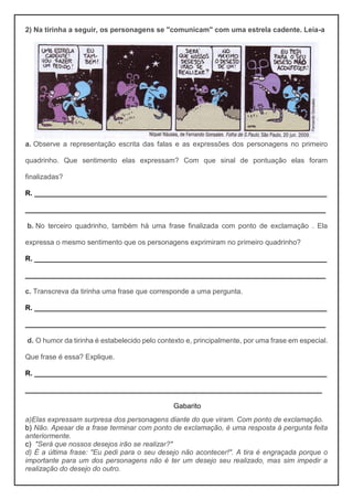 2) Na tirinha a seguir, os personagens se "comunicam" com uma estrela cadente. Leia-a
a. Observe a representação escrita das falas e as expressões dos personagens no primeiro
quadrinho. Que sentimento elas expressam? Com que sinal de pontuação elas foram
finalizadas?
R. __________________________________________________________________________
____________________________________________________________________________
b. No terceiro quadrinho, também há uma frase finalizada com ponto de exclamação . Ela
expressa o mesmo sentimento que os personagens exprimiram no primeiro quadrinho?
R. __________________________________________________________________________
____________________________________________________________________________
c. Transcreva da tirinha uma frase que corresponde a uma pergunta.
R. __________________________________________________________________________
____________________________________________________________________________
d. O humor da tirinha é estabelecido pelo contexto e, principalmente, por uma frase em especial.
Que frase é essa? Explique.
R. __________________________________________________________________________
___________________________________________________________________________
Gabarito
a)Elas expressam surpresa dos personagens diante do que viram. Com ponto de exclamação.
b) Não. Apesar de a frase terminar com ponto de exclamação, é uma resposta à pergunta feita
anteriormente.
c) "Será que nossos desejos irão se realizar?"
d) É a última frase: "Eu pedi para o seu desejo não acontecer!". A tira é engraçada porque o
importante para um dos personagens não é ter um desejo seu realizado, mas sim impedir a
realização do desejo do outro.
 