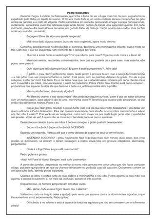 Pedro Malasartes
Quando chegou à cidade de Batequeixo, que tinha a fama de ser o lugar mais frio do país, a geada havia
espalhado pelo chão um tapete levíssimo. O frio era muito forte e um vento cortante atirava cristaizinhos de gelo
contra as paredes e o rosto do viajante. Pedro caminhava em atenção, procurando chegar à praça principal onde,
certamente, encontraria quem lhe indicasse lugar onde dormir, depois de tomar uma sopa bem quente. Em certo
momento, pareceu-lhe ouvir através do vento, um gemido fraco, de criança. Parou, apurou os ouvidos, mas por fim
continuou a andar, pensando:
- Bobagem! Deve ter sido uma janela rangendo!
- Mal havia dado alguns passos, ouviu de novo o gemido, agora muito distinto.
Caminhou decididamente na direção dele e, surpreso, descobriu uma meninazinha tiritante, quase morta de
frio. Com isso o que se esquentou num momento foi o coração de Pedro.
- Que faz a estas horas e neste lugar? Por que não foi para casa? Diga-me onde mora e a levari lá!
- Meu bom senhor, respondeu a meninazinha, bem que eu gostaria de ir para casa, mas sozinha, não
posso nem quero ir.
- Quer dizer que está acompanhada? E quem é esse companheiro?...Não vejo!
- É piloto, o meu cão! O pobrezinho entrou neste jardim à procura de um osso e isso já faz muito tempo
– e não pôde mais sair porque fecharam o portão. Está preso, com as patinhas debaixo da grade. Por ele é que
soluçava, e não por mim! Faz tanto frio e cai tanta neve que, se o abandonasse, morreria por certo. Sentei-me e
com o avental e as mãos, procuro aquecer o nariz do coitadinho. Pobre Piloto! Seu focinho está como sorvete!...
procuramos nos aquecer os dois até que termine a noite e o jardineiro venha abrir o portão.
- Mas você não bateu chamando alguém?
- Ah! Bem eu chamei e bati várias vezes” Mas ainda que alguém ouvisse, quem é que vai saltar da cama
com um tempo assim, para salvar o cão de uma menininha pobre?! Teremos que esperar pelo amanhecer, se até
então não estivermos mortos, Piloto e eu.
- Isso é que não! gritou resoluto o nosso herói. Não é à toa que sou Pedro Masalartes. Pois desta vez
quem está aqui é Pedro Belasartes. Eles não querem levantar-se para atender a uma pobre meninazinha e salvar
um cão, não é assim?! Pois você vai ver amiguinha, como sem mover os pés deste lugar porei todo o quarteirão
nas janelas. Você vai ver! A quem não se move com bondade, toca-se com o interesse.
Desabotoou o casaco. Levou as mãos à boca e começou a gritar qual um desesperado:
- Socorro! Incêndio! Socorro! Incêndio! INCÊNDIO!
Esperou um segundo, Parecia até que o vento deixara de soprar ao ouvir o terrível aviso.
- INCÊNDIO! SOCORRO! – gritou novamente. Não foi preciso mais: num minuto, duas, cinco, dez, vinte
janelas se iluminaram, se abriram e deram passagem a rostos envolvidos em grossos cobertores, alarmados,
perguntando:
- Onde é o fogo? Que é que está queimando?
Pedro pulava e gritava:
-Aqui! Ali! Para lá! Acolá! Desçam, está tudo queimando!
A gente das janelas, despertada no melhor do sono, não pensava em outra coisa que não fosse combater
o fogo, pois bem que poderia ser que as chamas estivessem no porão da casa de cada um. Os homens corriam de
um para outro lado, abrindo portas e portões.
Quando se abriu o portão junto ao qual estava a meninazinha e seu cão, Pedro agarrou-a pela mão; ela
agarrou a coleira do cachorro e, no meio da confusão, saíram os três a correr.
Enquanto isso, os homens perguntavam em altas vozes:
- Mas, afinal, onde é esse fogo? Quem deu o alarma?
Voltando o rosto na direção deles e ajudado pelo vento que soprava contra os dorminhocos logrados, o que
lhe aumentava a voz enormemente, Pedro gritou:
- O incêndio é no inferno e está à espera de todos os egoístas que não se comovem com o sofrimento
alheio!
 