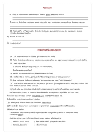 Vocabulário
01. Procure no dicionário o sinônimo da palavra geada e escreva abaixo:
_________________________________________________________________________________
_________________________________________________________________________________
Transcreva do texto a expressão usada pelo autor que representa a consequência da palavra acima.
____________________________________________________________________________________
______________________________________________________________________________
02. Releia o 2º e o 4º parágrafos do texto. Explique o que você entendeu das expressões abaixo
retiradas destes parágrafos.
A) “apurou os ouvidos”
_________________________________________________________________________________
B) “muito distinto”
_________________________________________________________________________________
INTERPRETAÇÃO DE TEXTO
01. Qual a característica da cidade, que justifica o seu nome
02. Retire do texto a palavra que o autor usou para explicar que a personagem estava tremendo de frio.
03. Leia o fato abaixo:
O coração de Pedro esquentou-se por um momento.
Qual a causa desse fato?
04. Qual o problema enfrentado pela menina da história?
05. Na Opinião da menina, por que ela não conseguia resolver o seu problema?
06.Qual a intenção de Pedro malasartes ao mudar seu noe para Pedro Belasartes?
07.Transcreva do texto a frase dita por pedrom que indica que as pessoas estão mais preocupadas com
bens materiais do que com a caridade.
08.Você acha que foi justa a atitude de Pedro para salvar o cachorro? Justifique sua resposta.
09.Transcreva do texto as palavras corespondentes aos significados grifados em cada frase:
A) Aquele assoalho está sempre produzindo ruído ao andarmos sobre ele.
B) Decidido, o garoto apresentou o trabalho.
C) A ameaça de invasão deixou os habitantes assustados.
D) No texto Dr. Saracura, os pacientes do hospital foram enganados por Pedro Malasartes.
09.Leia a frase abaixo:
“- O incêndio é no inferno e está à espera de todos os egoístas que não se comovem com o
sofrimento alheio!”
Assinale com um x o melhor significado para a palavra grifada acima:
( ) alienado, louco, doido ( )que não é nosso, que pertence a outro.
( ) distraído, desatento ( ) desinformado
 