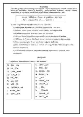 Gramática
Descubra qual dos coletivos a seguir corresponde à expressão destacada em cada uma das frases
abaixo (se necessário, consulte o dicionário). Depois reescreva as frases, em seu caderno
substituindo as expressões destacadas pelos coletivos correspondentes a elas
a) Um conjunto de viajantes atravessava o deserto.
b) O conjunto de ilhas das Filipinas é composto de 7 mil ilhas.
c) O Brasil, como quase todos os países, possui um conjunto de
soldados responsável pela segurança nas fronteiras.
d) Os dois filmes foram interpretados pelo mesmo conjunto de atores.
e) O Museu de Artes de São Paulo tem um belíssimo conjunto de quadros.
f) Minha escola dispõe de um excelente conjunto de livros.
g) Nas comemorações festivas, é comum um conjunto de aviões se apresentar,
fazendo acrobacias.
h) É maravilhoso conhecer o conjunto de flores e plantas do Pantanal Mato-
Grossense.
Ortografia
. Complete as palavras usando G ou J nos espaços:
acervo - biblioteca - fauna - arquipélago - caravana
- flora – esquadrilha - elenco - exército
A) CAN__ICA
B) LO__ISTA
C) CERE__EIRA
D) GOR__ETA
E) VIA__AR
F) VIA__EM
G) ARE__AR
H) ENFERRU__AR
I) CORA__EM
J) ESTIA__EM
K) VERTI__EM
L) FULI__EM
M) FERRU__EM
N) PENU__EM
O) __ILÓ
P) BERIN__ELA
Q) ACARA__É
R) __ECA
S) __ERIMUM
T) PRIVILÉ__IO
U) VESTÍ__IO
 