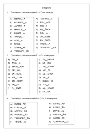 Ortografia
1. Complete as palavras usando S ou Z nos espaços:
2. Complete as palavras usando X ou CH nos espaços:
3. Complete as palavras usando SS, Ç OU S nos espaços:
K) PADRONI__AR
L) POU__ADA
M) COI__A
N) AU__ÊNCIA
O) SOU__A
P) QUI__ESSE
Q) PU__EMOS
R) POBRE__A
S) DEMOCRATI__AR
A) FRANCE__A
B) HOLANDE__A
C) JAPONE__A
D) MARQUE__A
E) PRINCE__A
F) RAPIDE__
G) LEVE__A
H) NITIDE__
I) CANALI__AR
J) TRAUMATI__AR
A) FAI__A
B) TROU__A
C) ENCAI__ADO
D) DEI__AR
E) EN__OVAL
F) EN__OTAR
G) EN__AGUAR
H) EN__ER
I) EN__ENTE
J) EN__ARCAR
K) ME__ICO
L) ME__ICANO
M) ME__ER
N) ME__ERICA
O) ME__A
P) DESLEI__O
Q) FLE__A
R) MA__UCADO
S) FA__INA
A) DETEN__ÃO
B) CONTEN__ÃO
C) ABSTEN__ÃO
D) PROGRE__ÃO
E) TRANSGRE__ÃO
F) REGRE__ÃO
G) EXPRE__ÃO
H) REPRE__ÃO
I) SUPRE__ÃO
J) PRETEN__ÃO
K) ASCEN__ÃO
L) COMPREEN__ÃO
 