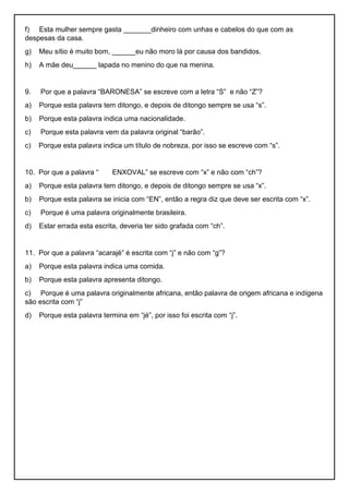 f) Esta mulher sempre gasta _______dinheiro com unhas e cabelos do que com as
despesas da casa.
g) Meu sítio é muito bom, ______eu não moro lá por causa dos bandidos.
h) A mãe deu______ lapada no menino do que na menina.
9. Por que a palavra “BARONESA” se escreve com a letra “S” e não “Z”?
a) Porque esta palavra tem ditongo, e depois de ditongo sempre se usa “s”.
b) Porque esta palavra indica uma nacionalidade.
c) Porque esta palavra vem da palavra original “barão”.
c) Porque esta palavra indica um título de nobreza, por isso se escreve com “s”.
10. Por que a palavra “ ENXOVAL” se escreve com “x” e não com “ch”?
a) Porque esta palavra tem ditongo, e depois de ditongo sempre se usa “x”.
b) Porque esta palavra se inicia com “EN”, então a regra diz que deve ser escrita com “x”.
c) Porque é uma palavra originalmente brasileira.
d) Estar errada esta escrita, deveria ter sido grafada com “ch”.
11. Por que a palavra “acarajé” é escrita com “j” e não com “g”?
a) Porque esta palavra indica uma comida.
b) Porque esta palavra apresenta ditongo.
c) Porque é uma palavra originalmente africana, então palavra de origem africana e indígena
são escrita com “j”
d) Porque esta palavra termina em “jé”, por isso foi escrita com “j”.
 