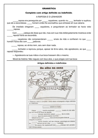 GRAMÁTICA
Complete com artigo definido ou indefinido.
A RAPOSA E O LENHADOR
_____raposa era perseguida por _____ caçadores, quando viu ____ lenhador e suplicou
que ele a escondesse. ____ homem então lhe aconselhou que entrasse em sua cabana.
De imediato chegaram ____ caçadores, e perguntaram ao lenhador se havia visto
______raposa.
Com ______cabeça ele disse que não, mas com sua mão disfarçadamente mostrava onde
_____ raposa havia se escondido.
_____ caçadores não compreenderam _____ sinais da mão e confiaram no que ____
homem havia dito com _____palavras.
_____ raposa, ao vê-los irem, saiu sem dizer nada.
_____ lenhador a reprovou porque, apesar de tê-la salvo, não agradecera, ao que ____
raposa respondeu:
— Agradeceria se tuas mãos e tua boca tivessem dito o mesmo.
Moral da história: Não negues com teus atos, o que pregas com tua boca
Artigos definidos e indefinidos
 