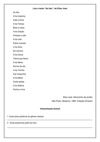 Leia o texto “As tias”, de Elias José
As tias
A tia Catarina
Cata a linha
A tia Teresa
Bota a mesa
A tia Ceição
Amassa o pão
A tia Lela
Espia a janela
A tia Dora
Só namora
A tia Cema
Teima que teima
A tia Maria
Dorme de dia
A tia Tininha
Faz rosquinha
A tia Marta
Corta batata
A tia Salima
Fecha a rima
Elias José. Namorinho de portão.
São Paulo, Moderna, 1986. Coleção Girassol.
Interpretação textual
1. Esse texto pertence ao gênero textual
____________________________________________________________________________
2. Essa poesia faz parte do livro:
____________________________________________________________________________
 