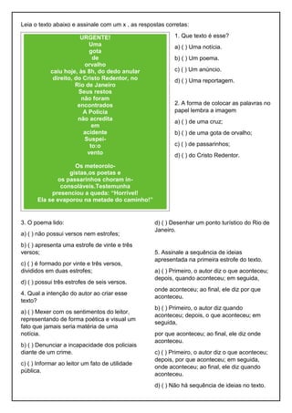 Leia o texto abaixo e assinale com um x , as respostas corretas:
1. Que texto é esse?
a) ( ) Uma notícia.
b) ( ) Um poema.
c) ( ) Um anúncio.
d) ( ) Uma reportagem.
2. A forma de colocar as palavras no
papel lembra a imagem
a) ( ) de uma cruz;
b) ( ) de uma gota de orvalho;
c) ( ) de passarinhos;
d) ( ) do Cristo Redentor.
3. O poema lido:
a) ( ) não possui versos nem estrofes;
b) ( ) apresenta uma estrofe de vinte e três
versos;
c) ( ) é formado por vinte e três versos,
divididos em duas estrofes;
d) ( ) possui três estrofes de seis versos.
4. Qual a intenção do autor ao criar esse
texto?
a) ( ) Mexer com os sentimentos do leitor,
representando de forma poética e visual um
fato que jamais seria matéria de uma
notícia.
b) ( ) Denunciar a incapacidade dos policiais
diante de um crime.
c) ( ) Informar ao leitor um fato de utilidade
pública.
d) ( ) Desenhar um ponto turístico do Rio de
Janeiro.
5. Assinale a sequência de ideias
apresentada na primeira estrofe do texto.
a) ( ) Primeiro, o autor diz o que aconteceu;
depois, quando aconteceu; em seguida,
onde aconteceu; ao final, ele diz por que
aconteceu.
b) ( ) Primeiro, o autor diz quando
aconteceu; depois, o que aconteceu; em
seguida,
por que aconteceu; ao final, ele diz onde
aconteceu.
c) ( ) Primeiro, o autor diz o que aconteceu;
depois, por que aconteceu; em seguida,
onde aconteceu; ao final, ele diz quando
aconteceu.
d) ( ) Não há sequência de ideias no texto.
URGENTE!
Uma
gota
de
orvalho
caiu hoje, às 8h, do dedo anular
direito, do Cristo Redentor, no
Rio de Janeiro
Seus restos
não foram
encontrados
A Polícia
não acredita
em
acidente
Suspei-
to:o
vento
Os meteorolo-
gistas,os poetas e
os passarinhos choram in-
consoláveis.Testemunha
presenciou a queda: “Horrível!
Ela se evaporou na metade do caminho!”
 