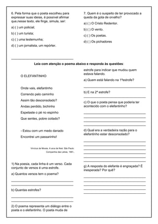 6. Pela forma que o poeta escolheu para
expressar suas ideias, é possível afirmar
que,nesse texto, ele finge, simula, ser:
a) ( ) um policial;
b) ( ) um turista;
c) ( ) uma testemunha;
d) ( ) um jornalista, um repórter.
___________________________________
7. Quem é o suspeito de ter provocado a
queda da gota de orvalho?
a) ( ) O Cristo Redentor.
b) ( ) O vento.
c) ( ) Os poetas.
d) ( ) Os pichadores
Leia com atenção o poema abaixo e responda às questões:
O ELEFANTINHO
Onde vais, elefantinho
Correndo pelo caminho
Assim tão desconsolado?
Andas perdido, bichinho
Espetaste o pé no espinho
Que sentes, pobre coitado?
- Estou com um medo danado
Encontrei um passarinho!
Vinícius de Morais. A arca de Noé. São Paulo:
Companhia das Letras, 1991.
1) Na poesia, cada linha é um verso. Cada
conjunto de versos é uma estrofe.
a) Quantos versos tem o poema?
___________________________________
___________________________________
b) Quantas estrofes?
___________________________________
___________________________________
2) O poema representa um diálogo entre o
poeta e o elefantinho. O poeta muda de
estrofe para indicar que mudou quem
estava falando.
a) Quem está falando na 1ªestrofe?
___________________________________
b) E na 2ª estrofe?
___________________________________
c) O que o poeta pensa que poderia ter
acontecido com o elefantinho?
___________________________________
___________________________________
___________________________________
___________________________________
d) Qual era a verdadeira razão para o
elefantinho estar desconsolado?
___________________________________
___________________________________
___________________________________
___________________________________
___________________________________
___________________________________
g) A resposta do elefante é engraçada? É
inesperada? Por quê?
___________________________________
___________________________________
___________________________________
___________________________________
___________________________________
 
