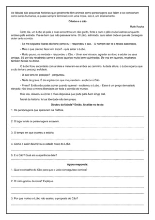As fábulas são pequenas histórias que geralmente têm animais como personagens que falam e se comportam
como seres humanos, e quase sempre terminam com uma moral, isto é, um ensinamento.
O lobo e o cão
Ruth Rocha
Certo dia, um Lobo só pele e osso encontrou um cão gordo, forte e com o pêlo muito lustroso enquanto
andava pela estrada. Via-se bem que não passava fome. O Lobo, admirado, quis saber onde é que ele conseguia
obter tanta comida.
- Se me seguires ficarás tão forte como eu - respondeu o cão. - O homem dar-te-á restos saborosos.
- Mas o que preciso fazer em troca? - quis saber o Lobo.
- Muito pouco, na verdade - respondeu o Cão. - Uivar aos intrusos, agradar ao dono e adular os seus
amigos. Só por isto receberás carne e outras iguarias muito bem cozinhadas. De vez em quando, receberás
também festas no dorso.
O Lobo ficou encantado com a ideia e meteram-se ambos ao caminho. A dada altura, o Lobo reparou que
o cão tinha o pescoço esfolado.
- O que tens no pescoço? - perguntou.
- Nada de grave. É da argola com que me prendem - explicou o Cão.
- Preso? Então não podes correr quando queres/ - exclamou o Lobo. - Esse é um preço demasiado
elevado: não troco a minha liberdade por toda a comida do mundo.
Dito isto, desatou a correr o mais depressa que pode para bem longe dali.
Moral da história: A tua liberdade não tem preço.
Gostou da fábula? Então, localize no texto:
1. Os personagens que aparecem na história.
.........................................................................................................................................................
2. O lugar onde os personagens estavam.
.........................................................................................................................................................
3. O tempo em que ocorreu a estória.
.........................................................................................................................................................
4. Como o autor descreveu o estado físico do Lobo.
.........................................................................................................................................................
5. E o Cão? Qual era a aparência dele?
.........................................................................................................................................................
Agora responda:
1. Qual o conselho do Cão para que o Lobo conseguisse comida?
.........................................................................................................................................................
2. O Lobo gostou da ideia? Explique.
.........................................................................................................................................................
.........................................................................................................................................................
3. Por que motivo o Lobo não aceitou a proposta do Cão?
.........................................................................................................................................................
 