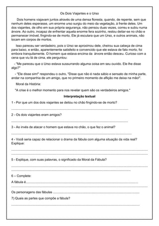 Os Dois Viajantes e o Urso
Dois homens viajavam juntos através de uma densa floresta, quando, de repente, sem que
nenhum deles esperasse, um enorme urso surgiu do meio da vegetação, à frente deles. Um
dos viajantes, de olho em sua própria segurança, não pensou duas vezes, correu e subiu numa
árvore. Ao outro, incapaz de enfrentar aquela enorme fera sozinho, restou deitar-se no chão e
permanecer imóvel, fingindo-se de morto. Ele já escutara que um Urso, e outros animais, não
tocam em corpos de mortos.
Isso pareceu ser verdadeiro, pois o Urso se aproximou dele, cheirou sua cabeça de cima
para baixo, e então, aparentemente satisfeito e convencido que ele estava de fato morto, foi
embora tranquilamente. O homem que estava encima da árvore então desceu. Curioso com a
cena que viu lá de cima, ele perguntou:
- "Me pareceu que o Urso estava sussurrando alguma coisa em seu ouvido. Ele lhe disse
algo?"
- "Ele disse sim!" respondeu o outro, "Disse que não é nada sábio e sensato de minha parte,
andar na companhia de um amigo, que no primeiro momento de aflição me deixa na mão!".
Moral da História:
"A crise é o melhor momento para nos revelar quem são os verdadeiros amigos."
Interpretação textual
1 - Por que um dos dois viajantes se deitou no chão fingindo-se de morto?
...................................................................................................................................
2 - Os dois viajantes eram amigos?
...................................................................................................................................
3 - Ao invés de atacar o homem que estava no chão, o que fez o animal?
.......................................................................................................................................
4 - Você seria capaz de relacionar o drama da fábula com alguma situação da vida real?
Explique:
.........................................................................................................................................................
.........................................................................................................................................................
5 - Explique, com suas palavras, o significado da Moral da Fábula?
.........................................................................................................................................................
......................................................................................................................................
6 – Complete:
A fábula é..............................................................................................................................
.........................................................................................................................................................
Os personagens das fábulas .................................................................................................
7) Quais as partes que compõe a fábula?
................................................................................................................................................
 