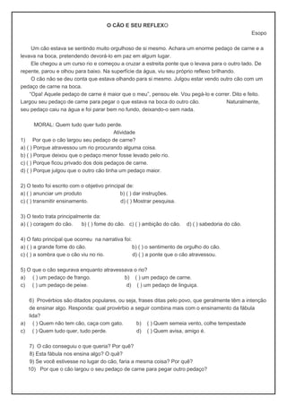 O CÃO E SEU REFLEXO
Esopo
Um cão estava se sentindo muito orgulhoso de si mesmo. Achara um enorme pedaço de carne e a
levava na boca, pretendendo devorá-lo em paz em algum lugar.
Ele chegou a um curso rio e começou a cruzar a estreita ponte que o levava para o outro lado. De
repente, parou e olhou para baixo. Na superfície da água, viu seu próprio reflexo brilhando.
O cão não se deu conta que estava olhando para si mesmo. Julgou estar vendo outro cão com um
pedaço de carne na boca.
“Opa! Aquele pedaço de carne é maior que o meu”, pensou ele. Vou pegá-lo e correr. Dito e feito.
Largou seu pedaço de carne para pegar o que estava na boca do outro cão. Naturalmente,
seu pedaço caiu na água e foi parar bem no fundo, deixando-o sem nada.
MORAL: Quem tudo quer tudo perde.
Atividade
1) Por que o cão largou seu pedaço de carne?
a) ( ) Porque atravessou um rio procurando alguma coisa.
b) ( ) Porque deixou que o pedaço menor fosse levado pelo rio.
c) ( ) Porque ficou privado dos dois pedaços de carne.
d) ( ) Porque julgou que o outro cão tinha um pedaço maior.
2) O texto foi escrito com o objetivo principal de:
a) ( ) anunciar um produto b) ( ) dar instruções.
c) ( ) transmitir ensinamento. d) ( ) Mostrar pesquisa.
3) O texto trata principalmente da:
a) ( ) coragem do cão. b) ( ) fome do cão. c) ( ) ambição do cão. d) ( ) sabedoria do cão.
4) O fato principal que ocorreu na narrativa foi:
a) ( ) a grande fome do cão. b) ( ) o sentimento de orgulho do cão.
c) ( ) a sombra que o cão viu no rio. d) ( ) a ponte que o cão atravessou.
5) O que o cão segurava enquanto atravessava o rio?
a) ( ) um pedaço de frango. b) ( ) um pedaço de carne.
c) ( ) um pedaço de peixe. d) ( ) um pedaço de linguiça.
6) Provérbios são ditados populares, ou seja, frases ditas pelo povo, que geralmente têm a intenção
de ensinar algo. Responda: qual provérbio a seguir combina mais com o ensinamento da fábula
lida?
a) ( ) Quem não tem cão, caça com gato. b) ( ) Quem semeia vento, colhe tempestade
c) ( ) Quem tudo quer, tudo perde. d) ( ) Quem avisa, amigo é.
7) O cão conseguiu o que queria? Por quê?
8) Esta fábula nos ensina algo? O quê?
9) Se você estivesse no lugar do cão, faria a mesma coisa? Por quê?
10) Por que o cão largou o seu pedaço de carne para pegar outro pedaço?
 
