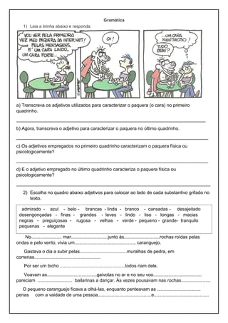 Gramática
1) Leia a tirinha abaixo e responda:
a) Transcreva os adjetivos utilizados para caracterizar o paquera (o cara) no primeiro
quadrinho.
__________________________________________________________________________
b) Agora, transcreva o adjetivo para caracterizar o paquera no último quadrinho.
___________________________________________________________________________
c) Os adjetivos empregados no primeiro quadrinho caracterizam o paquera física ou
psicologicamente?
___________________________________________________________________________
d) E o adjetivo empregado no último quadrinho caracteriza o paquera física ou
psicologicamente?
____________________________________________________________________________
2) Escolha no quadro abaixo adjetivos para colocar ao lado de cada substantivo grifado no
texto.
No........................ mar.............................junto às............................rochas roídas pelas
ondas e pelo vento, vivia um................................................ caranguejo.
Gastava o dia a subir pelas.....................................muralhas de pedra, em
correrias....................................................
Por ser um bicho ...................................................todos riam dele.
Voavam as.......................................gaivotas no ar e no seu voo......................................
pareciam ........................... bailarinas a dançar. Às vezes pousavam nas rochas.......................
O pequeno caranguejo ficava a olhá-las, enquanto penteavam as ..................................
penas com a vaidade de uma pessoa..........................................e...........................................
admirado - azul - belo - brancas - linda - branco - cansadas - desajeitado
desengonçadas - finas - grandes - leves - lindo - liso - longas - macias
negras - preguiçosas - rugosa - velhas - verde - pequeno - grande- tranquilo
pequenas - elegante
 