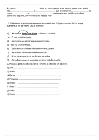 As penas .........................................caíam sobre as pedras, mas mesmo essas eram ainda
tão........................................... e.................................... que o caranguejo.............................., de
casca ...........................e............................................sonhava ter um vestido assim leve,
como uma espuma, um vestido que o fizesse voar.
2. Sublinhe os adjetivos que encontrar em cada frase. E ligue com uma flecha a qual
substantivo ele se refere, veja o exemplo:
a) As nuvens, brancas e leves, cobrem o horizonte.
b) O mar revolto assusta.
c) As misteriosas sombras provocaram medo.
d) Ele era um mentiroso.
e) Estas bonitas violetas cresceram no meu jardim.
f) As estrelas cintilantes embelezam o céu.
g) A luz clara e suave da lua ilumina as noites.
h) As noites escuras e chuvosas tornam a cidade deserta.
3. Passe as palavras abaixo para o feminino e adicione um adjetivo.
a) Ator.......................................................................................
b) Aluno ....................................................................................
c) Cantor .................................................................................
d) Professor ............................................................................
e) Diretor – .........................................................................
f) Irmão – .........................................................................
g) Leão - .....................................................................................
h) Poeta ................................................................................
 