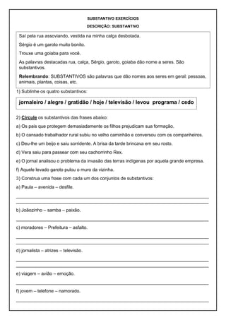 SUBSTANTIVO EXERCÍCIOS
DESCRIÇÃO: SUBSTANTIVO
1) Sublinhe os quatro substantivos:
2) Circule os substantivos das frases abaixo:
a) Os pais que protegem demasiadamente os filhos prejudicam sua formação.
b) O cansado trabalhador rural subiu no velho caminhão e conversou com os companheiros.
c) Deu-lhe um beijo e saiu sorridente. A brisa da tarde brincava em seu rosto.
d) Vera saiu para passear com seu cachorrinho Rex.
e) O jornal analisou o problema da invasão das terras indígenas por aquela grande empresa.
f) Aquele levado garoto pulou o muro da vizinha.
3) Construa uma frase com cada um dos conjuntos de substantivos:
a) Paula – avenida – desfile.
____________________________________________________________________________
____________________________________________________________________________
b) Joãozinho – samba – paixão.
____________________________________________________________________________
c) moradores – Prefeitura – asfalto.
____________________________________________________________________________
____________________________________________________________________________
d) jornalista – atrizes – televisão.
____________________________________________________________________________
____________________________________________________________________________
e) viagem – avião – emoção.
____________________________________________________________________________
f) jovem – telefone – namorado.
____________________________________________________________________________
Saí pela rua assoviando, vestida na minha calça desbotada.
Sérgio é um garoto muito bonito.
Trouxe uma goiaba para você.
As palavras destacadas rua, calça, Sérgio, garoto, goiaba dão nome a seres. São
substantivos.
Relembrando: SUBSTANTIVOS são palavras que dão nomes aos seres em geral: pessoas,
animais, plantas, coisas, etc.
jornaleiro / alegre / gratidão / hoje / televisão / levou programa / cedo
 